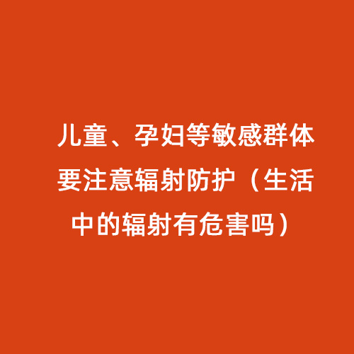 兒童、孕婦等敏感群體要注意輻射防護（生活中的輻射有危害嗎）