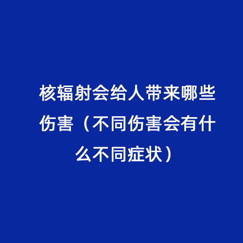 核輻射會(huì )給人帶來(lái)哪些傷害（不同傷害會(huì )有什么不同癥狀）