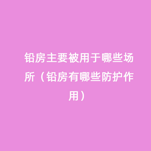 鉛房主要被用于哪些場(chǎng)所（鉛房有哪些防護作用）