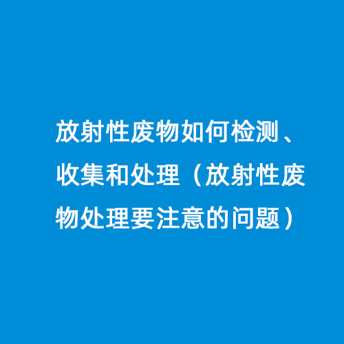 放射性廢物如何檢測、收集和處理（放射性廢物處理要注意的問(wèn)題）